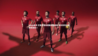 kaiyu体育-巴塞罗那连遭重挫陷困局 更衣室阴云笼罩前途未卜