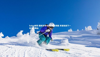 kaiyu体育-西班牙男子项目强势突围 昂首挺进下一轮竞技舞台