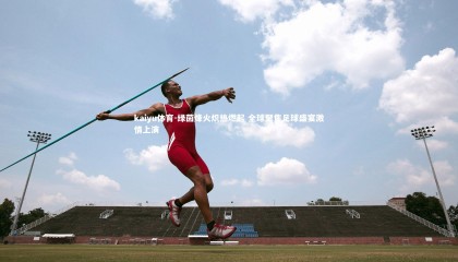 kaiyu体育-绿茵烽火炽热燃起 全球聚焦足球盛宴激情上演