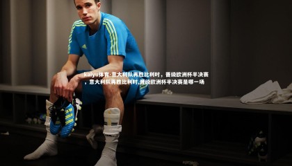 kaiyu体育-意大利队再胜比利时，晋级欧洲杯半决赛，意大利队再胜比利时,晋级欧洲杯半决赛是哪一场