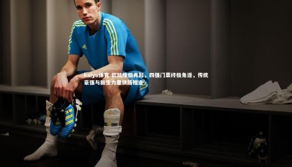 kaiyu体育-欧陆烽烟再起，四强门票终极角逐，传统豪强与新生力量狭路相逢