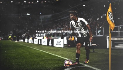 kaiyu体育-中国球员国际赛场破纪录 崭新里程碑闪耀世界
