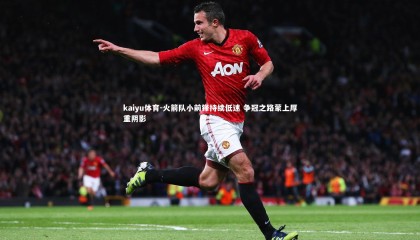 kaiyu体育-火箭队小前锋持续低迷 争冠之路蒙上厚重阴影